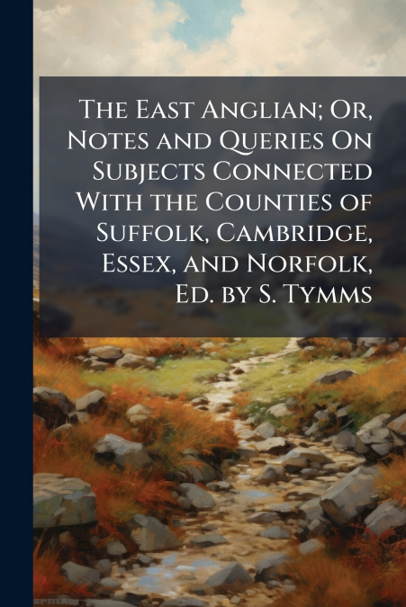 The East Anglian; Or, Notes and Queries On Subjects Connected With the Counties of Suffolk, Cambridge, Essex, and Norfolk, Ed. by S. Tymms