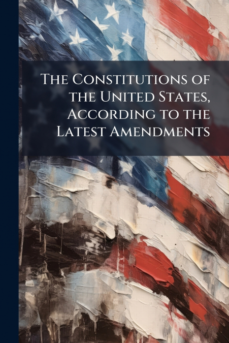 The Constitutions of the United States, According to the Latest Amendments