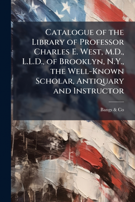 Catalogue of the Library of Professor Charles E. West, M.D., L.L.D., of Brooklyn, N.Y., the Well-Known Scholar, Antiquary and Instructor