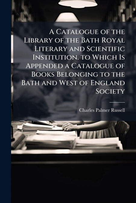A Catalogue of the Library of the Bath Royal Literary and Scientific Institution. to Which Is Appended a Catalogue of Books Belonging to the Bath and West of England Society