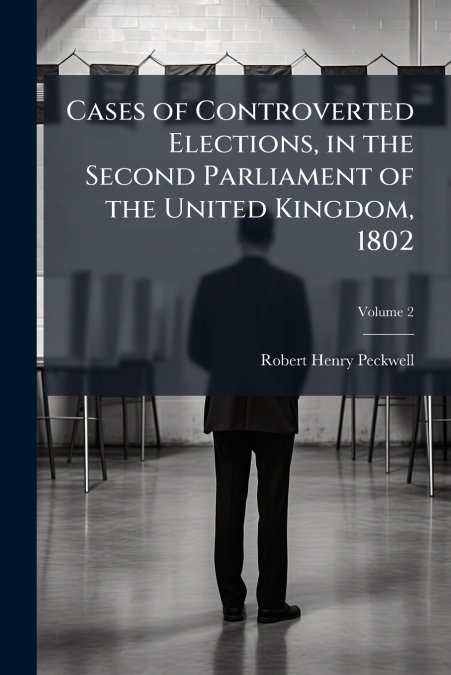 Cases of Controverted Elections, in the Second Parliament of the United Kingdom, 1802; Volume 2