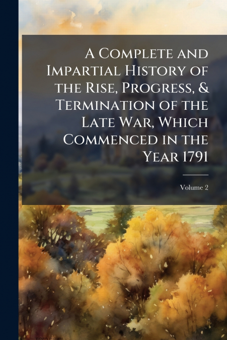 A Complete and Impartial History of the Rise, Progress, & Termination of the Late War, Which Commenced in the Year 1791