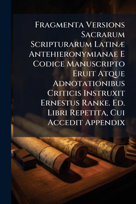 Fragmenta Versions Sacrarum Scripturarum Latinæ Antehieronymianae E Codice Manuscripto Eruit Atque Adnotationibus Criticis Instruxit Ernestus Ranke. Ed. Libri Repetita, Cui Accedit Appendix