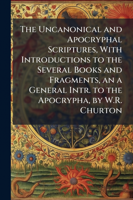 The Uncanonical and Apocryphal Scriptures, With Introductions to the Several Books and Fragments, an a General Intr. to the Apocrypha, by W.R. Churton
