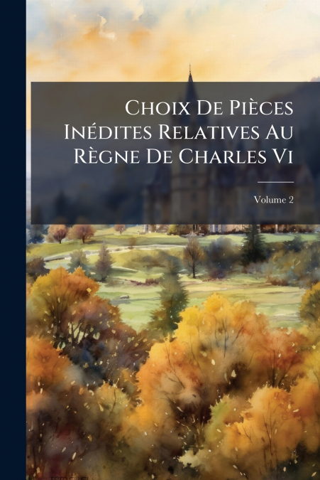 Choix De Pièces Inédites Relatives Au Règne De Charles Vi; Volume 2