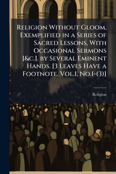 Religion Without Gloom, Exemplified in a Series of Sacred Lessons, With Occasional Sermons [&c.]. by Several Eminent Hands. [3 Leaves Have a Footnote. Vol.1, No.1-(3)]