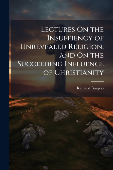 Lectures On the Insuffiency of Unrevealed Religion, and On the Succeeding Influence of Christianity