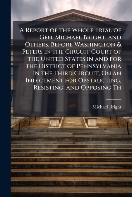 A Report of the Whole Trial of Gen. Michael Bright, and Others, Before Washington & Peters in the Circuit Court of the United States in and for the District of Pennsylvania in the Third Circuit, On an