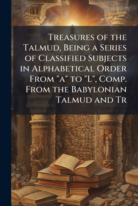 Treasures of the Talmud, Being a Series of Classified Subjects in Alphabetical Order From 'a' to 'L', Comp. From the Babylonian Talmud and Tr