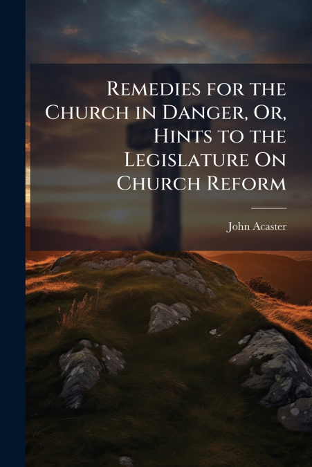 Remedies for the Church in Danger, Or, Hints to the Legislature On Church Reform
