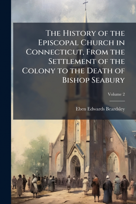 The History of the Episcopal Church in Connecticut, From the Settlement of the Colony to the Death of Bishop Seabury; Volume 2