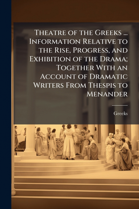 Theatre of the Greeks ... Information Relative to the Rise, Progress, and Exhibition of the Drama; Together With an Account of Dramatic Writers From Thespis to Menander