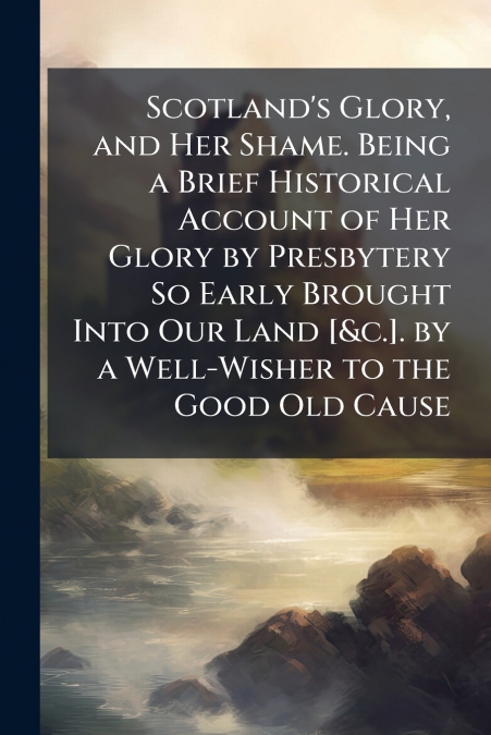 Scotland’s Glory, and Her Shame. Being a Brief Historical Account of Her Glory by Presbytery So Early Brought Into Our Land [&c.]. by a Well-Wisher to the Good Old Cause