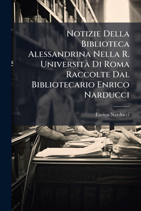 Notizie Della Biblioteca Alessandrina Nella R. Università Di Roma Raccolte Dal Bibliotecario Enrico Narducci