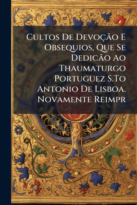 Cultos De Devoção E Obsequios, Que Se Dedicão Ao Thaumaturgo Portuguez S.To Antonio De Lisboa. Novamente Reimpr