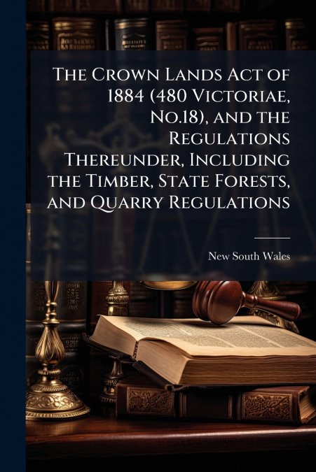 The Crown Lands Act of 1884 (480 Victoriae, No.18), and the Regulations Thereunder, Including the Timber, State Forests, and Quarry Regulations
