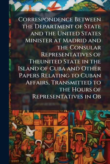 Correspondence Between the Department of State and the United States Minister at Madrid and the Consular Representatives of Theunited State in the Island of Cuba and Other Papers Relating to Cuban Aff