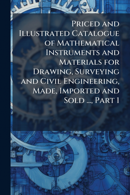 Priced and Illustrated Catalogue of Mathematical Instruments and Materials for Drawing, Surveying and Civil Engineering, Made, Imported and Sold ..., Part 1