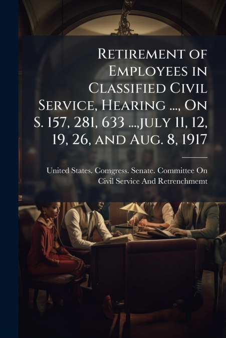 Retirement of Employees in Classified Civil Service, Hearing ..., On S. 157, 281, 633 ...,july 11, 12, 19, 26, and Aug. 8, 1917