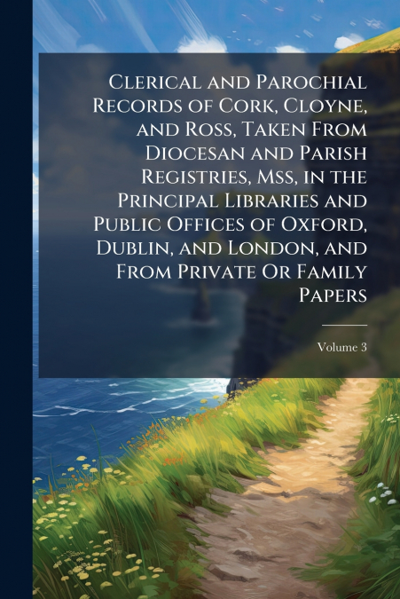 Clerical and Parochial Records of Cork, Cloyne, and Ross, Taken From Diocesan and Parish Registries, Mss, in the Principal Libraries and Public Offices of Oxford, Dublin, and London, and From Private 