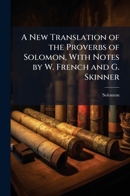 A New Translation of the Proverbs of Solomon, With Notes by W. French and G. Skinner