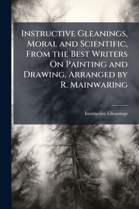 Instructive Gleanings, Moral and Scientific, From the Best Writers On Painting and Drawing, Arranged by R. Mainwaring