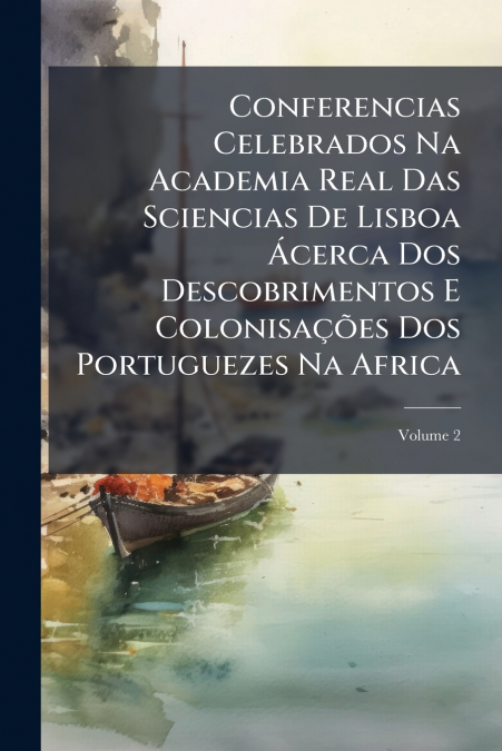 Conferencias Celebrados Na Academia Real Das Sciencias De Lisboa Ácerca Dos Descobrimentos E Colonisações Dos Portuguezes Na Africa; Volume 2