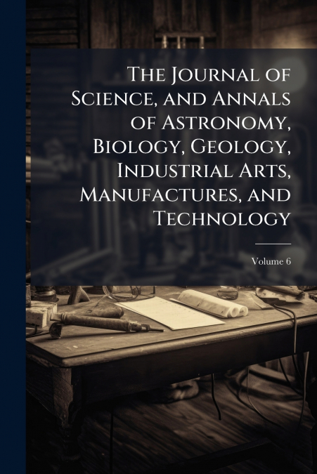 The Journal of Science, and Annals of Astronomy, Biology, Geology, Industrial Arts, Manufactures, and Technology; Volume 6