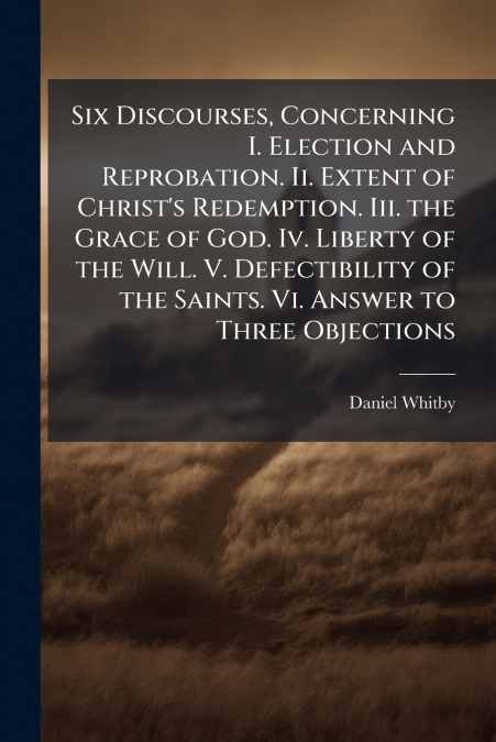 Six Discourses, Concerning I. Election and Reprobation. Ii. Extent of Christ’s Redemption. Iii. the Grace of God. Iv. Liberty of the Will. V. Defectibility of the Saints. Vi. Answer to Three Objection