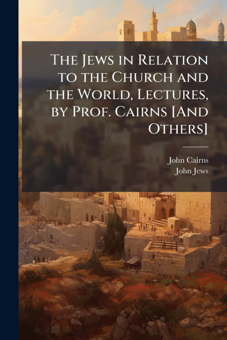 The Jews in Relation to the Church and the World, Lectures, by Prof. Cairns [And Others]