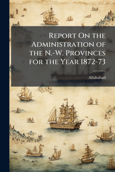 Report On the Administration of the N.-W. Provinces for the Year 1872-73