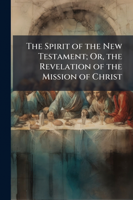 The Spirit of the New Testament; Or, the Revelation of the Mission of Christ