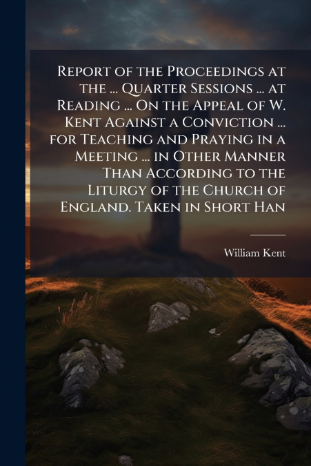 Report of the Proceedings at the ... Quarter Sessions ... at Reading ... On the Appeal of W. Kent Against a Conviction ... for Teaching and Praying in a Meeting ... in Other Manner Than According to t