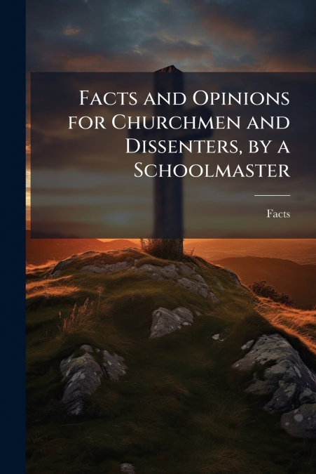 Facts and Opinions for Churchmen and Dissenters, by a Schoolmaster