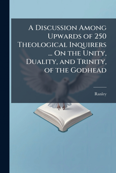 A Discussion Among Upwards of 250 Theological Inquirers ... On the Unity, Duality, and Trinity, of the Godhead
