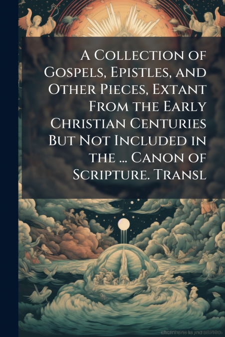 A Collection of Gospels, Epistles, and Other Pieces, Extant From the Early Christian Centuries But Not Included in the ... Canon of Scripture. Transl
