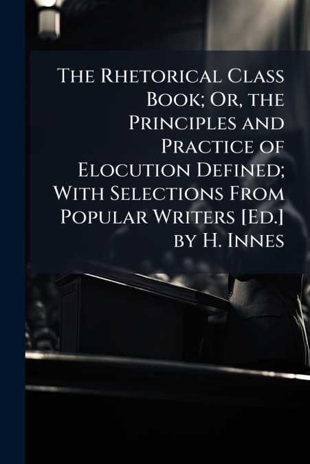 The Rhetorical Class Book; Or, the Principles and Practice of Elocution Defined; With Selections From Popular Writers [Ed.] by H. Innes