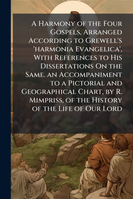 A Harmony of the Four Gospels, Arranged According to Grewell’s ’harmonia Evangelica’, With References to His Dissertations On the Same. an Accompaniment to a Pictorial and Geographical Chart, by R. Mi