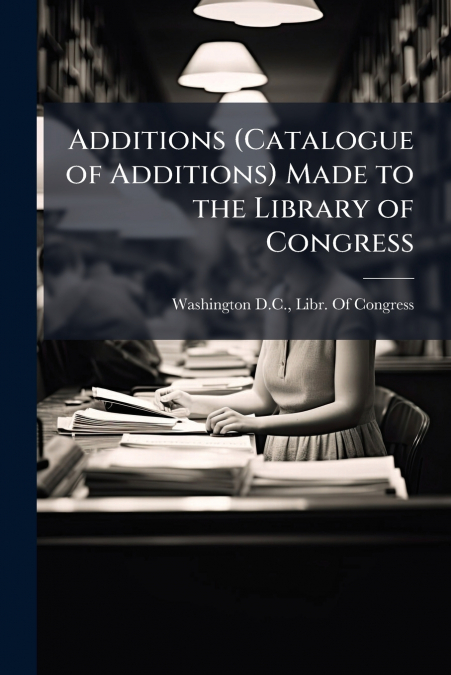 Additions (Catalogue of Additions) Made to the Library of Congress