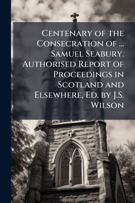 Centenary of the Consecration of ... Samuel Seabury. Authorised Report of Proceedings in Scotland and Elsewhere, Ed. by J.S. Wilson
