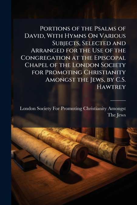 Portions of the Psalms of David, With Hymns On Various Subjects, Selected and Arranged for the Use of the Congregation at the Episcopal Chapel of the London Society for Promoting Christianity Amongst 
