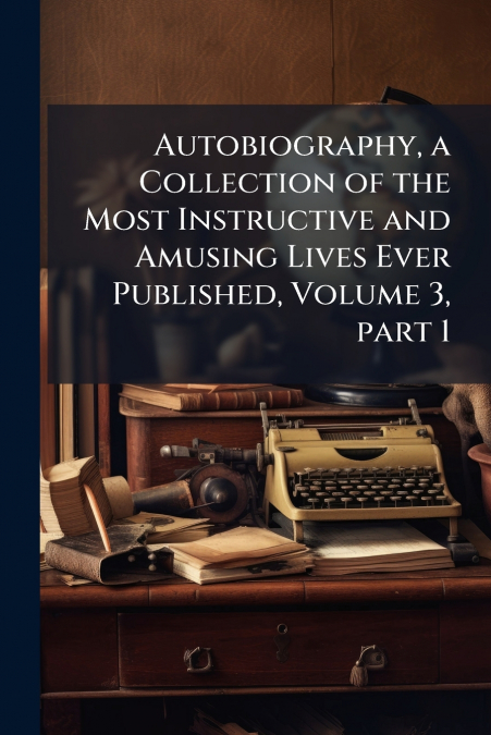 Autobiography, a Collection of the Most Instructive and Amusing Lives Ever Published, Volume 3, part 1