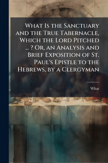 What Is the Sanctuary and the True Tabernacle, Which the Lord Pitched ... ? Or, an Analysis and Brief Exposition of St. Paul’s Epistle to the Hebrews, by a Clergyman