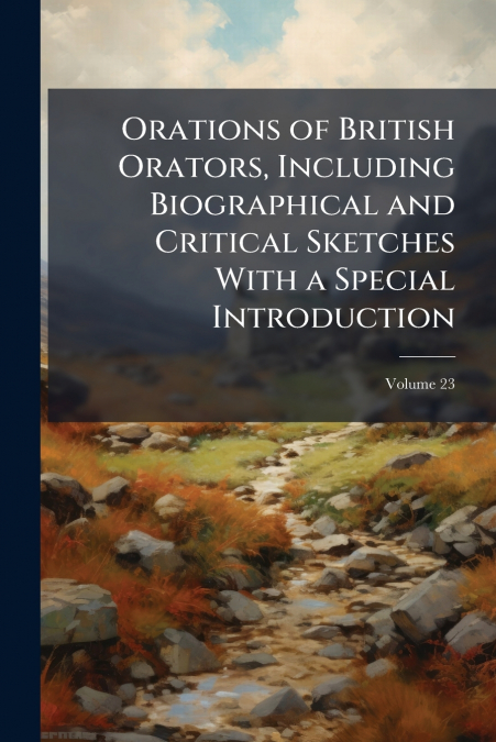 Orations of British Orators, Including Biographical and Critical Sketches With a Special Introduction; Volume 23