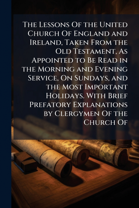 The Lessons Of the United Church Of England and Ireland, Taken From the Old Testament, As Appointed to Be Read in the Morning and Evening Service, On Sundays, and the Most Important Holidays. With Bri