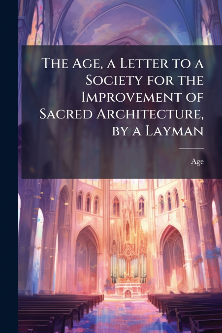 The Age, a Letter to a Society for the Improvement of Sacred Architecture, by a Layman