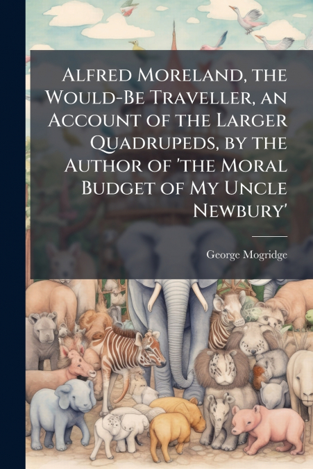Alfred Moreland, the Would-Be Traveller, an Account of the Larger Quadrupeds, by the Author of ’the Moral Budget of My Uncle Newbury’