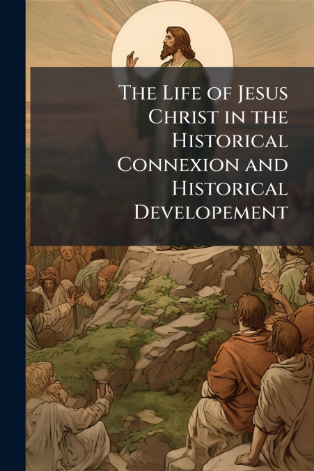 The Life of Jesus Christ in the Historical Connexion and Historical Developement