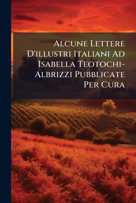 Alcune Lettere D’illustri Italiani Ad Isabella Teotochi-Albrizzi Pubblicate Per Cura
