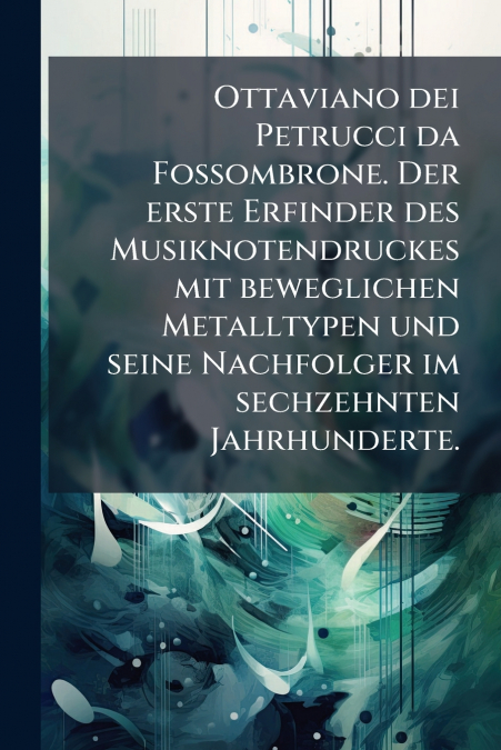 Ottaviano dei Petrucci da Fossombrone. Der erste Erfinder des Musiknotendruckes mit beweglichen Metalltypen und seine Nachfolger im sechzehnten Jahrhunderte.